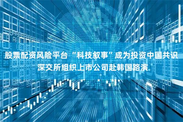 股票配资风险平台 “科技叙事”成为投资中国共识 深交所组织上市公司赴韩国路演