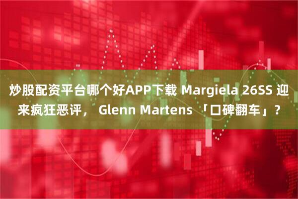 炒股配资平台哪个好APP下载 Margiela 26SS 迎来疯狂恶评， Glenn Martens 「口碑翻车」？
