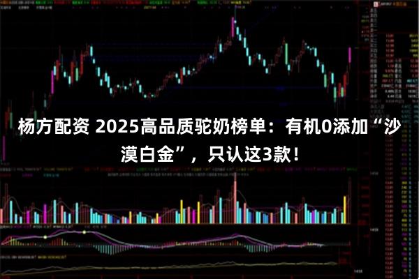 杨方配资 2025高品质驼奶榜单：有机0添加“沙漠白金”，只认这3款！