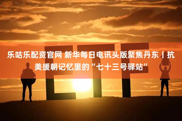 乐咕乐配资官网 新华每日电讯头版聚焦丹东丨抗美援朝记忆里的“七十三号驿站”
