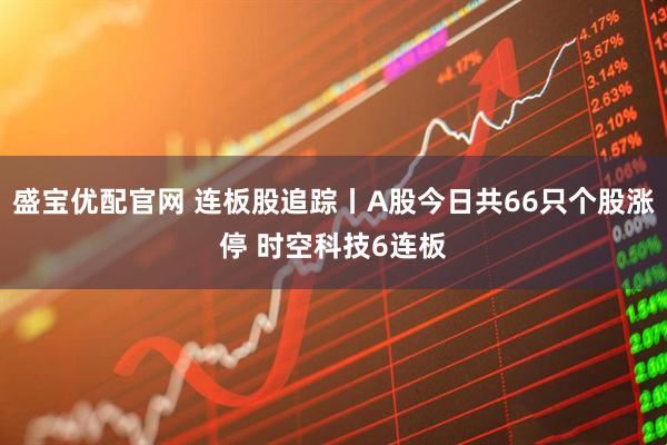盛宝优配官网 连板股追踪丨A股今日共66只个股涨停 时空科技6连板