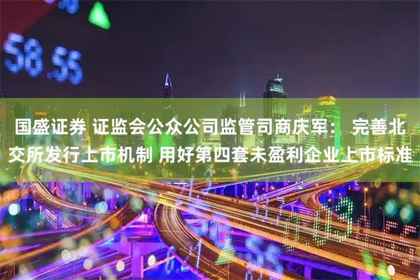 国盛证券 证监会公众公司监管司商庆军: 完善北交所发行上市机制 用好第四套未盈利企业上市标准