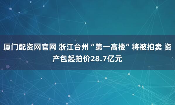 厦门配资网官网 浙江台州“第一高楼”将被拍卖 资产包起拍价28.7亿元