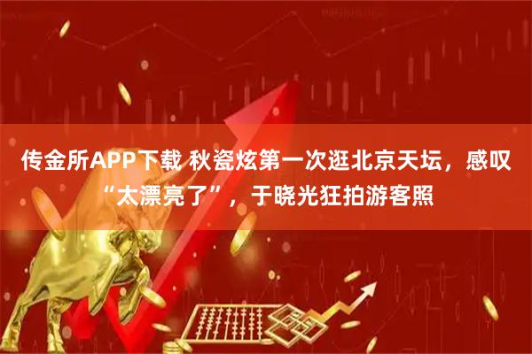 传金所APP下载 秋瓷炫第一次逛北京天坛,感叹“太漂亮了”,于晓光狂拍游客照