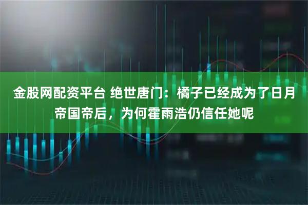 金股网配资平台 绝世唐门：橘子已经成为了日月帝国帝后，为何霍雨浩仍信任她呢