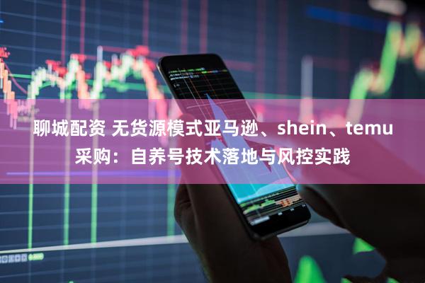 聊城配资 无货源模式亚马逊、shein、temu采购：自养号技术落地与风控实践
