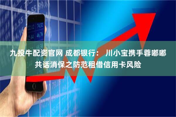 九投牛配资官网 成都银行： 川小宝携手蓉嘟嘟共话消保之防范租借信用卡风险