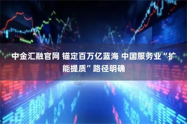 中金汇融官网 锚定百万亿蓝海 中国服务业“扩能提质”路径明确