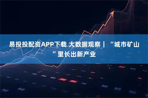 易投投配资APP下载 大数据观察｜ “城市矿山”里长出新产业