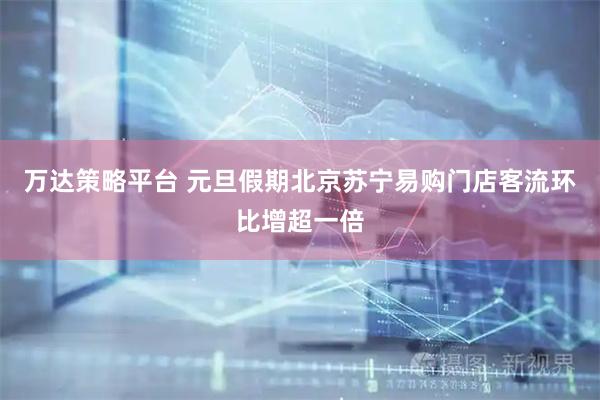万达策略平台 元旦假期北京苏宁易购门店客流环比增超一倍