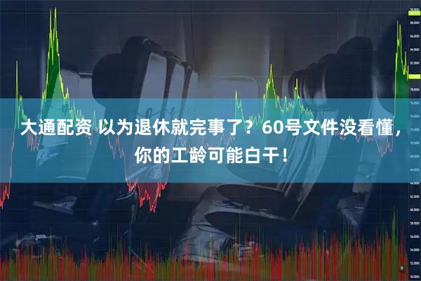 大通配资 以为退休就完事了？60号文件没看懂，你的工龄可能白干！