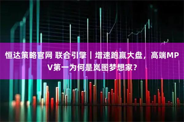 恒达策略官网 联合引擎｜增速跑赢大盘，高端MPV第一为何是岚图梦想家？