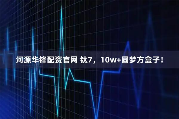 河源华锋配资官网 钛7，10w+圆梦方盒子！