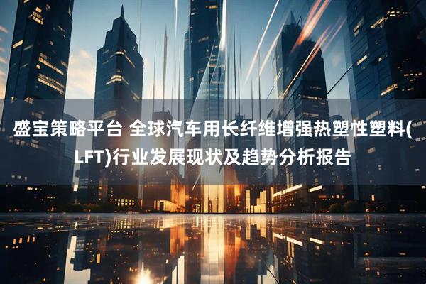 盛宝策略平台 全球汽车用长纤维增强热塑性塑料(LFT)行业发展现状及趋势分析报告