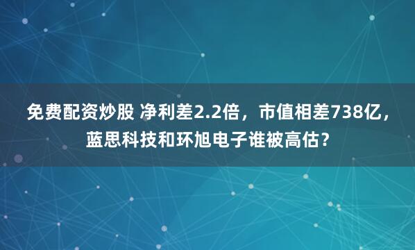 免费配资炒股 净利差2.2倍,市值相差738亿,蓝思科技和环旭电子谁被高估?