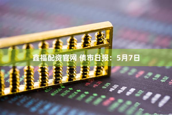 鑫福配资官网 债市日报：5月7日