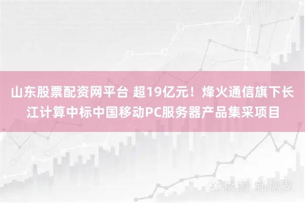 山东股票配资网平台 超19亿元！烽火通信旗下长江计算中标中国移动PC服务器产品集采项目