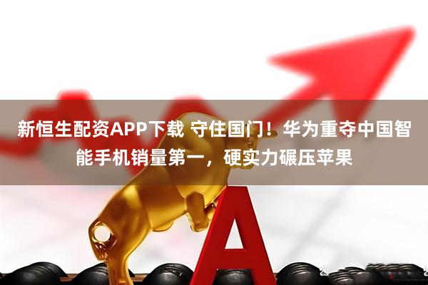 新恒生配资APP下载 守住国门！华为重夺中国智能手机销量第一，硬实力碾压苹果