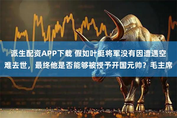 派生配资APP下载 假如叶挺将军没有因遭遇空难去世，最终他是否能够被授予开国元帅？毛主席
