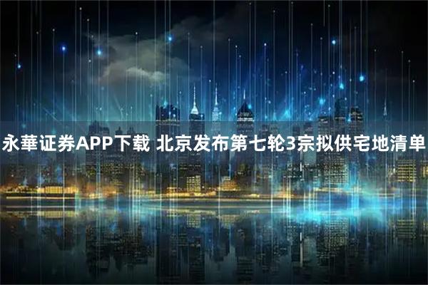 永華证券APP下载 北京发布第七轮3宗拟供宅地清单