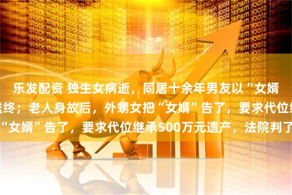 乐发配资 独生女病逝，同居十余年男友以“女婿”身份为其母亲养老送终；老人身故后，外甥女把“女婿”告了，要求代位继承500万元遗产，法院判了